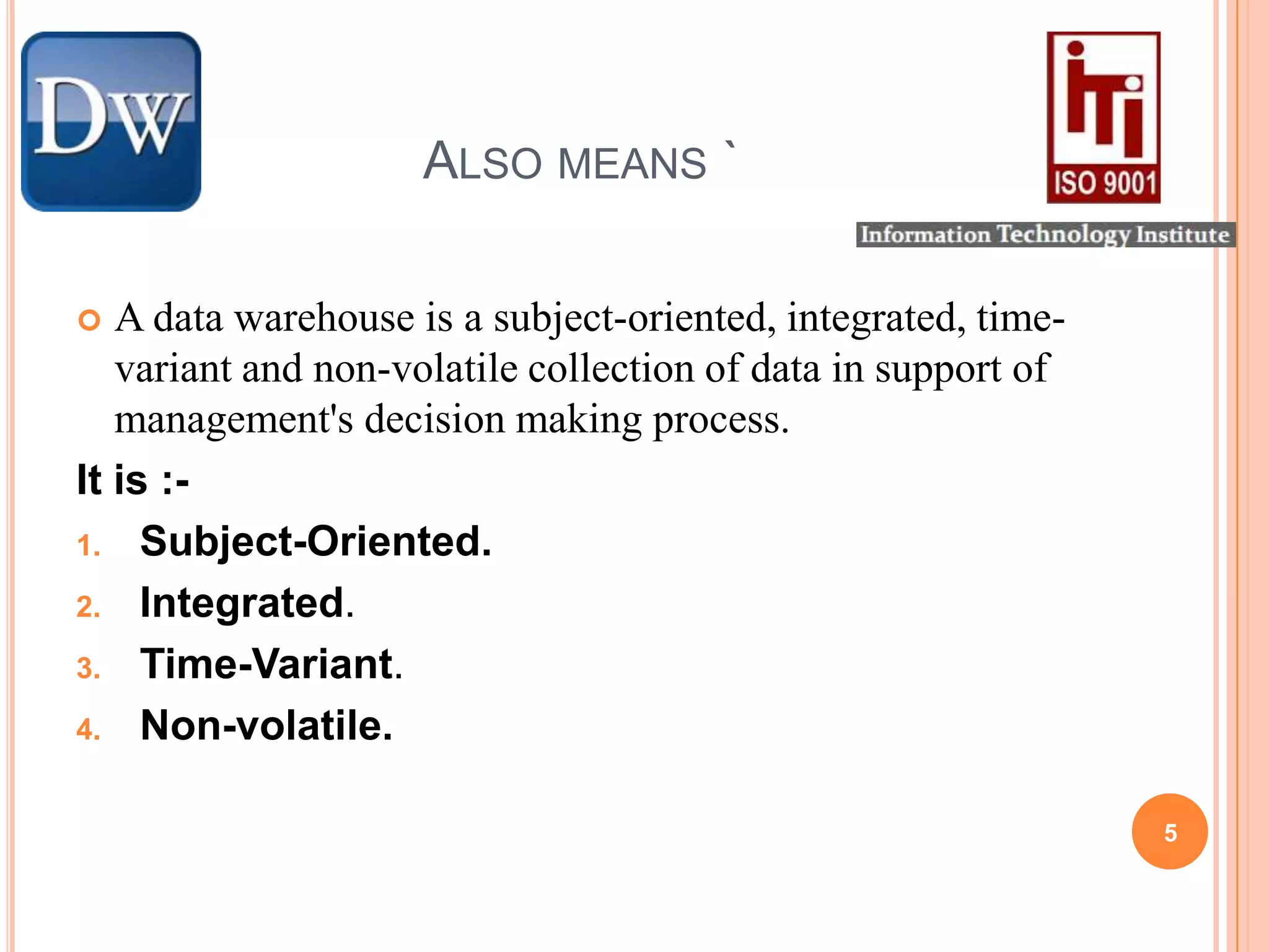 Also means `A data warehouse is a subject-oriented, integrated, time-variant and non-volatile collection of data in support of management's decision making process.It is :- Subject-Oriented.Integrated.Time-Variant.Non-volatile.5