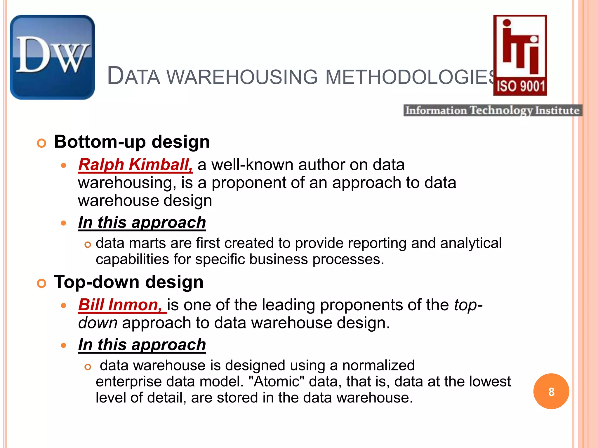 	Data warehousing methodologiesBottom-up designRalph Kimball, a well-known author on data warehousing, is a proponent of an approach to data warehouse designIn this approachdata marts are first created to provide reporting and analytical capabilities for specific business processes.Top-down designBill Inmon, is one of the leading proponents of the top-down approach to data warehouse design.In this approach  data warehouse is designed using a normalized enterprise data model. "Atomic" data, that is, data at the lowest level of detail, are stored in the data warehouse.8