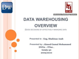 data warehousing overviewGood decisions by effectively managing data Presented to : Eng. ShahinazAzab 	Presented by : Ahmed Gamal Mohammed  SWE2 – ITInc . Intake 30  2009/2010 
