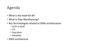 Agenda
• What is the need for BI?
• What is Data Warehousing?
• Key Terminologies related to DWH architecuture
• OLTP vs OLAP
• ETL
• Data Mart
• Metadata
• DWH architecture
 