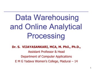 1
1
Data Warehousing
and Online Analytical
Processing
Dr. S. VIJAYASANKARI, MCA, M. Phil., Ph.D.,
Assistant Professor & Head
Department of Computer Applications
E M G Yadava Women’s College, Madurai – 14
 