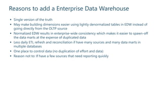 Reasons to add a Enterprise Data Warehouse
 Single version of the truth
 May make building dimensions easier using lightly denormalized tables in EDW instead of
going directly from the OLTP source
 Normalized EDW results in enterprise-wide consistency which makes it easier to spawn-off
the data marts at the expense of duplicated data
 Less daily ETL refresh and reconciliation if have many sources and many data marts in
multiple databases
 One place to control data (no duplication of effort and data)
 Reason not to: If have a few sources that need reporting quickly
 