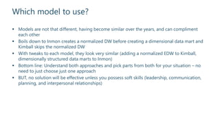 Which model to use?
 Models are not that different, having become similar over the years, and can compliment
each other
 Boils down to Inmon creates a normalized DW before creating a dimensional data mart and
Kimball skips the normalized DW
 With tweaks to each model, they look very similar (adding a normalized EDW to Kimball,
dimensionally structured data marts to Inmon)
 Bottom line: Understand both approaches and pick parts from both for your situation – no
need to just choose just one approach
 BUT, no solution will be effective unless you possess soft skills (leadership, communication,
planning, and interpersonal relationships)
 