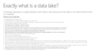 Exactly what is a data lake?
A storage repository, usually Hadoop, that holds a vast amount of raw data in its native format until
it is needed.
Reasons to use a data lake:
• Inexpensively store unlimited data
• Centralized place for multiple subjects (single version of the truth)
• Collect all data “just in case” (data hoarding). The data lake is a good place for data that you “might” use down the road
• Easy integration of differently-structured data
• Store data with no modeling – “Schema on read”
• Complements enterprise data warehouse (EDW)
• Frees up expensive EDW resources for queries instead of using EDW resources for transformations (avoiding user contention)
• Wanting to use technologies/tools (i.e Databricks) to refine/filter data that do the refinement quicker/better than your EDW
• Quick user access to data for power users/data scientists (allowing for faster ROI)
• Data exploration to see if data valuable before writing ETL and schema for relational database, or use for one-time report
• Allows use of Hadoop tools such as ETL and extreme analytics
• Place to land IoT streaming data
• On-line archive or backup for data warehouse data
• With Hadoop/ADLS, high availability and disaster recovery built in
• It can ingest large files quickly and provide data redundancy
• ELT jobs on EDW are taking too long because of increasing data volumes and increasing rate of ingesting (velocity), so offload some of them to the Hadoop data lake
• Have a backup of the raw data in case you need to load it again due to an ETL error (and not have to go back to the source). You can keep a long history of raw data
• Allows for data to be used many times for different analytic needs and use cases
• Cost savings and faster transformations: storage tiers with lifecycle management; separation of storage and compute resources allowing multiple instances of different
sizes working with the same data simultaneously vs scaling data warehouse; low-cost storage for raw data saving space on the EDW
• Extreme performance for transformations by having multiple compute options each accessing different folders containing data
• The ability for an end-user or product to easily access the data from any location
 