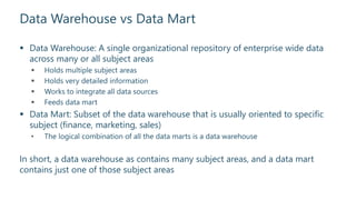 Data Warehouse vs Data Mart
 Data Warehouse: A single organizational repository of enterprise wide data
across many or all subject areas
 Holds multiple subject areas
 Holds very detailed information
 Works to integrate all data sources
 Feeds data mart
 Data Mart: Subset of the data warehouse that is usually oriented to specific
subject (finance, marketing, sales)
• The logical combination of all the data marts is a data warehouse
In short, a data warehouse as contains many subject areas, and a data mart
contains just one of those subject areas
 