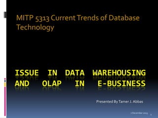 MITP 5313 Current Trends of Database
Technology

ISSUE IN DATA WAREHOUSING
AND OLAP IN E-BUSINESS
Presented By Tamer J. Abbas
7 December 2013

1

 