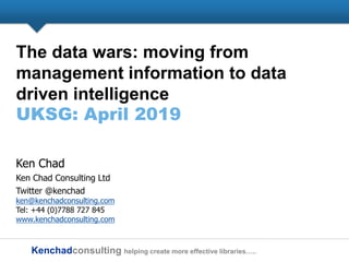 Kenchadconsulting helping create more effective libraries…..
The data wars: moving from
management information to data
driven intelligence
UKSG: April 2019
Ken Chad
Ken Chad Consulting Ltd
Twitter @kenchad
ken@kenchadconsulting.com
Tel: +44 (0)7788 727 845
www.kenchadconsulting.com
 