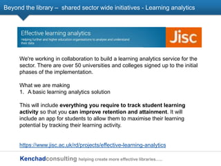 Kenchadconsulting helping create more effective libraries…..
Beyond the library – shared sector wide initiatives - Learning analytics
We're working in collaboration to build a learning analytics service for the
sector. There are over 50 universities and colleges signed up to the initial
phases of the implementation.
What we are making
1. A basic learning analytics solution
This will include everything you require to track student learning
activity so that you can improve retention and attainment. It will
include an app for students to allow them to maximise their learning
potential by tracking their learning activity.
https://www.jisc.ac.uk/rd/projects/effective-learning-analytics
 