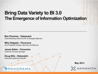 Bring Data Variety to BI 3.0
The Emergence of Information Optimization
Ben Plummer - Datawatch
Chief Marketing Officer & SVP of Strategic Alliances
Mike Delgado - Panorama
Vice President of Sales, Services and Alliances
James Baker - Panorama
Customer Success Manager
Doug Ellis - Datawatch
Channel Enablement Director
May 2013
 