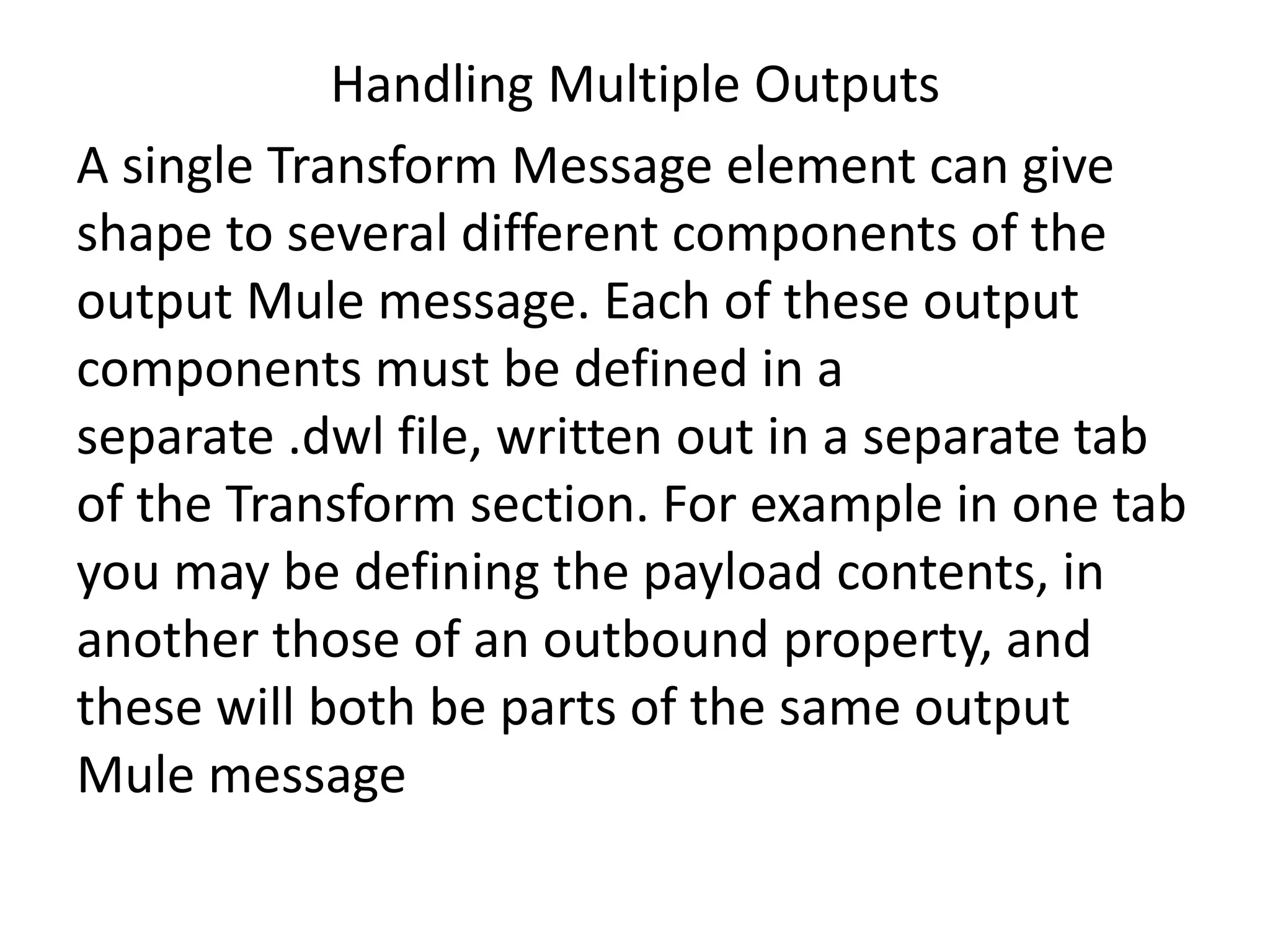 Handling Multiple Outputs
A single Transform Message element can give
shape to several different components of the
output Mule message. Each of these output
components must be defined in a
separate .dwl file, written out in a separate tab
of the Transform section. For example in one tab
you may be defining the payload contents, in
another those of an outbound property, and
these will both be parts of the same output
Mule message
 