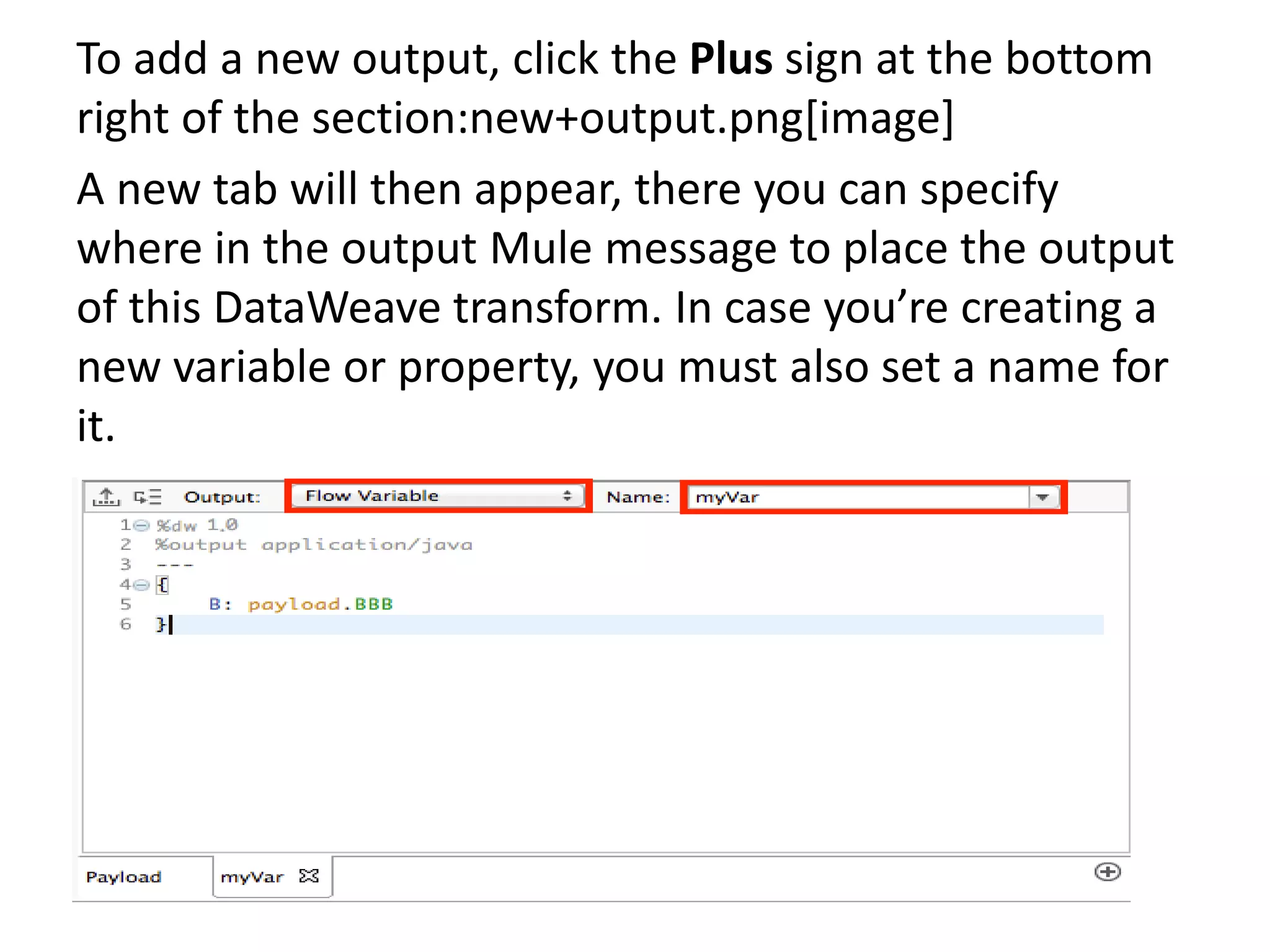 To add a new output, click the Plus sign at the bottom
right of the section:new+output.png[image]
A new tab will then appear, there you can specify
where in the output Mule message to place the output
of this DataWeave transform. In case you’re creating a
new variable or property, you must also set a name for
it.
 