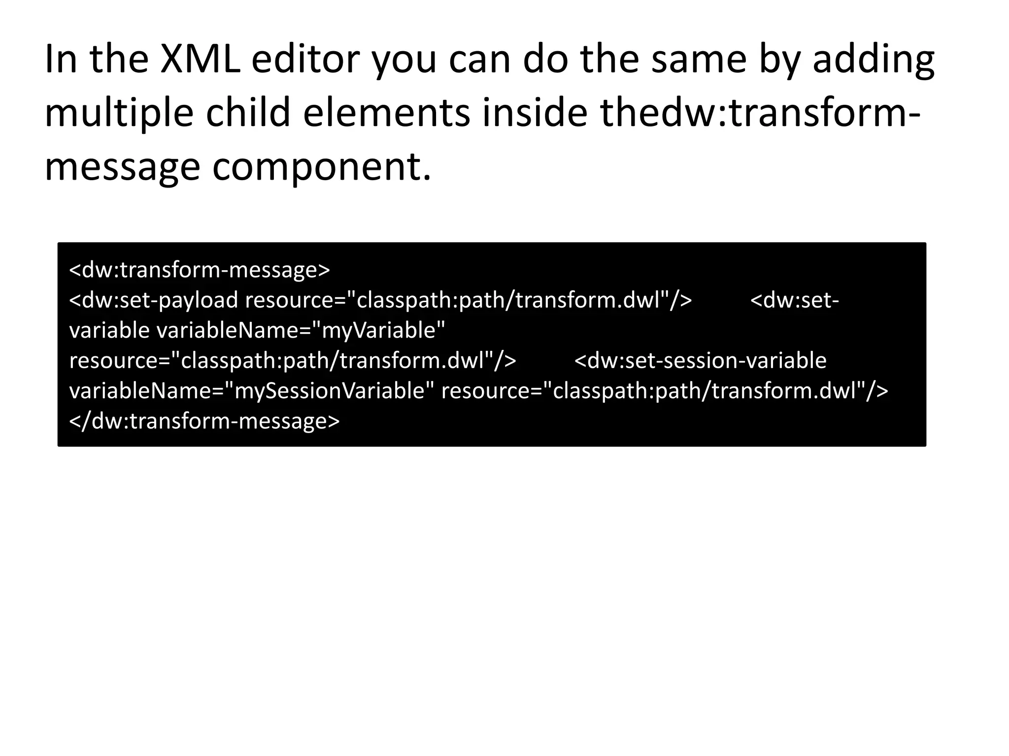 In the XML editor you can do the same by adding
multiple child elements inside thedw:transform-
message component.
<dw:transform-message>
<dw:set-payload resource="classpath:path/transform.dwl"/> <dw:set-
variable variableName="myVariable"
resource="classpath:path/transform.dwl"/> <dw:set-session-variable
variableName="mySessionVariable" resource="classpath:path/transform.dwl"/>
</dw:transform-message>
 