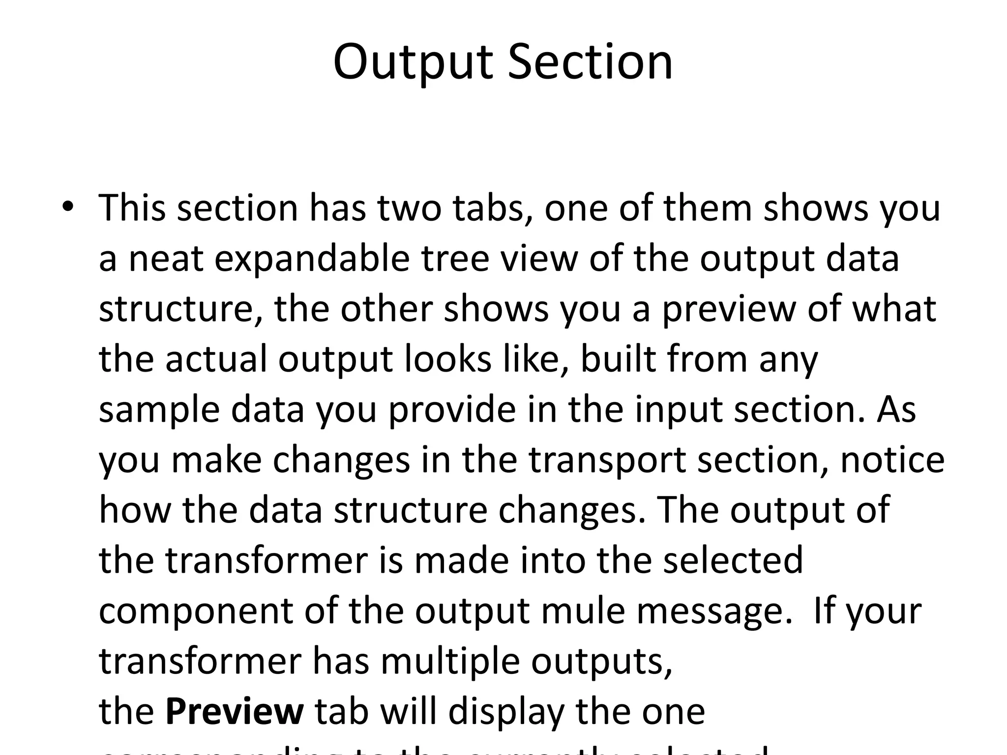 Output Section
• This section has two tabs, one of them shows you
a neat expandable tree view of the output data
structure, the other shows you a preview of what
the actual output looks like, built from any
sample data you provide in the input section. As
you make changes in the transport section, notice
how the data structure changes. The output of
the transformer is made into the selected
component of the output mule message. If your
transformer has multiple outputs,
the Preview tab will display the one
 