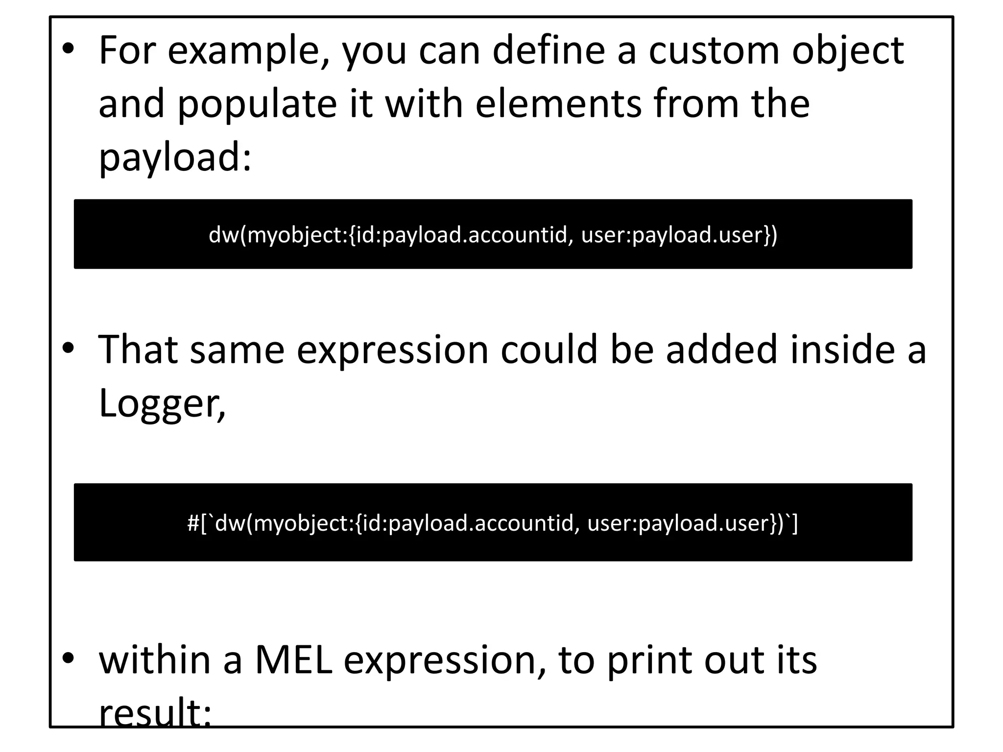 • For example, you can define a custom object
and populate it with elements from the
payload:
• That same expression could be added inside a
Logger,
• within a MEL expression, to print out its
result:
dw(myobject:{id:payload.accountid, user:payload.user})
#[`dw(myobject:{id:payload.accountid, user:payload.user})`]
 
