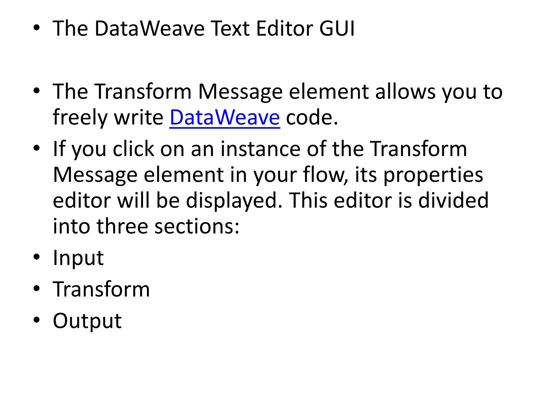 • The DataWeave Text Editor GUI
• The Transform Message element allows you to
freely write DataWeave code.
• If you click on an instance of the Transform
Message element in your flow, its properties
editor will be displayed. This editor is divided
into three sections:
• Input
• Transform
• Output
 