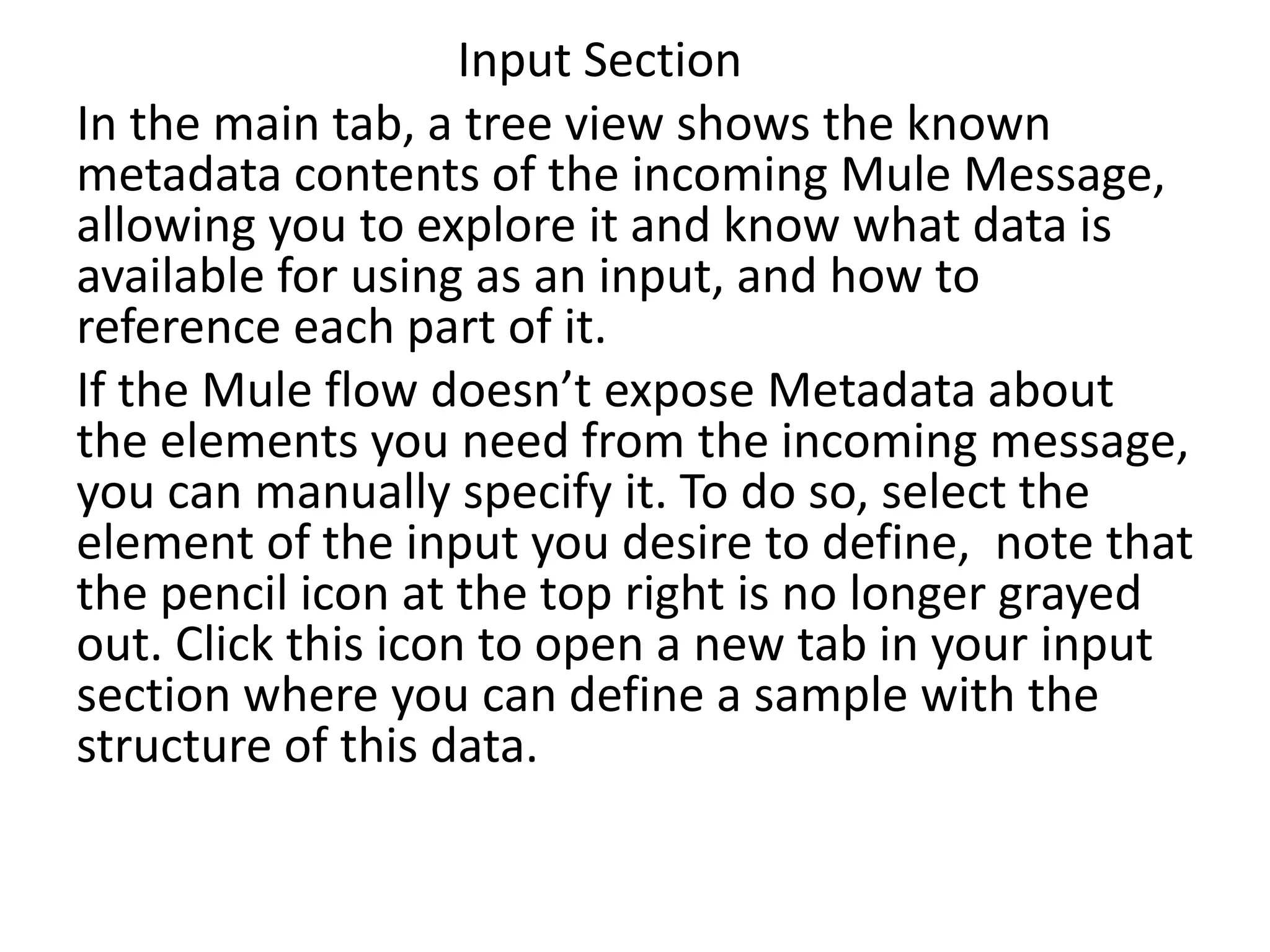 Input Section
In the main tab, a tree view shows the known
metadata contents of the incoming Mule Message,
allowing you to explore it and know what data is
available for using as an input, and how to
reference each part of it.
If the Mule flow doesn’t expose Metadata about
the elements you need from the incoming message,
you can manually specify it. To do so, select the
element of the input you desire to define, note that
the pencil icon at the top right is no longer grayed
out. Click this icon to open a new tab in your input
section where you can define a sample with the
structure of this data.
 