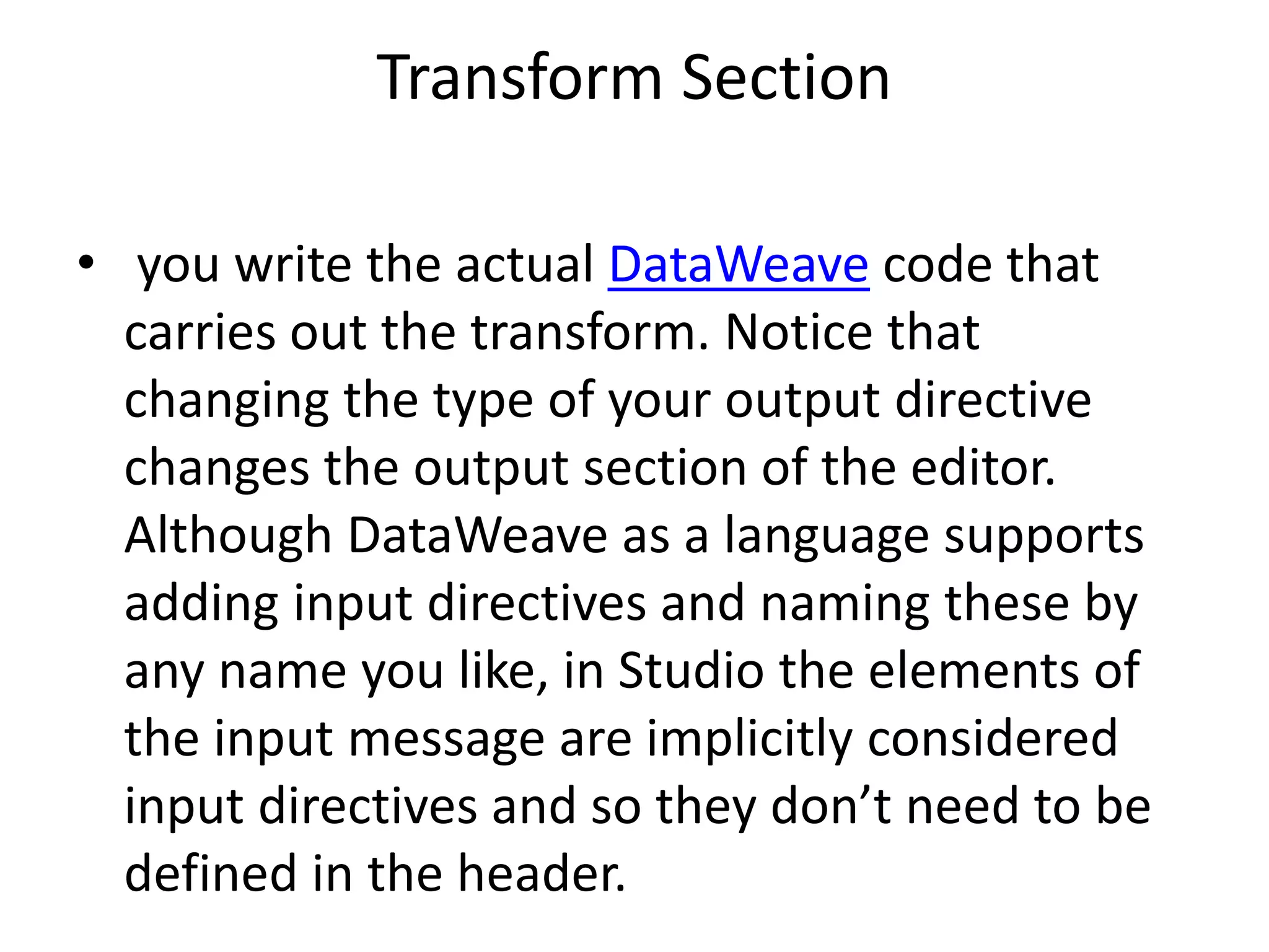 Transform Section
• you write the actual DataWeave code that
carries out the transform. Notice that
changing the type of your output directive
changes the output section of the editor.
Although DataWeave as a language supports
adding input directives and naming these by
any name you like, in Studio the elements of
the input message are implicitly considered
input directives and so they don’t need to be
defined in the header.
 