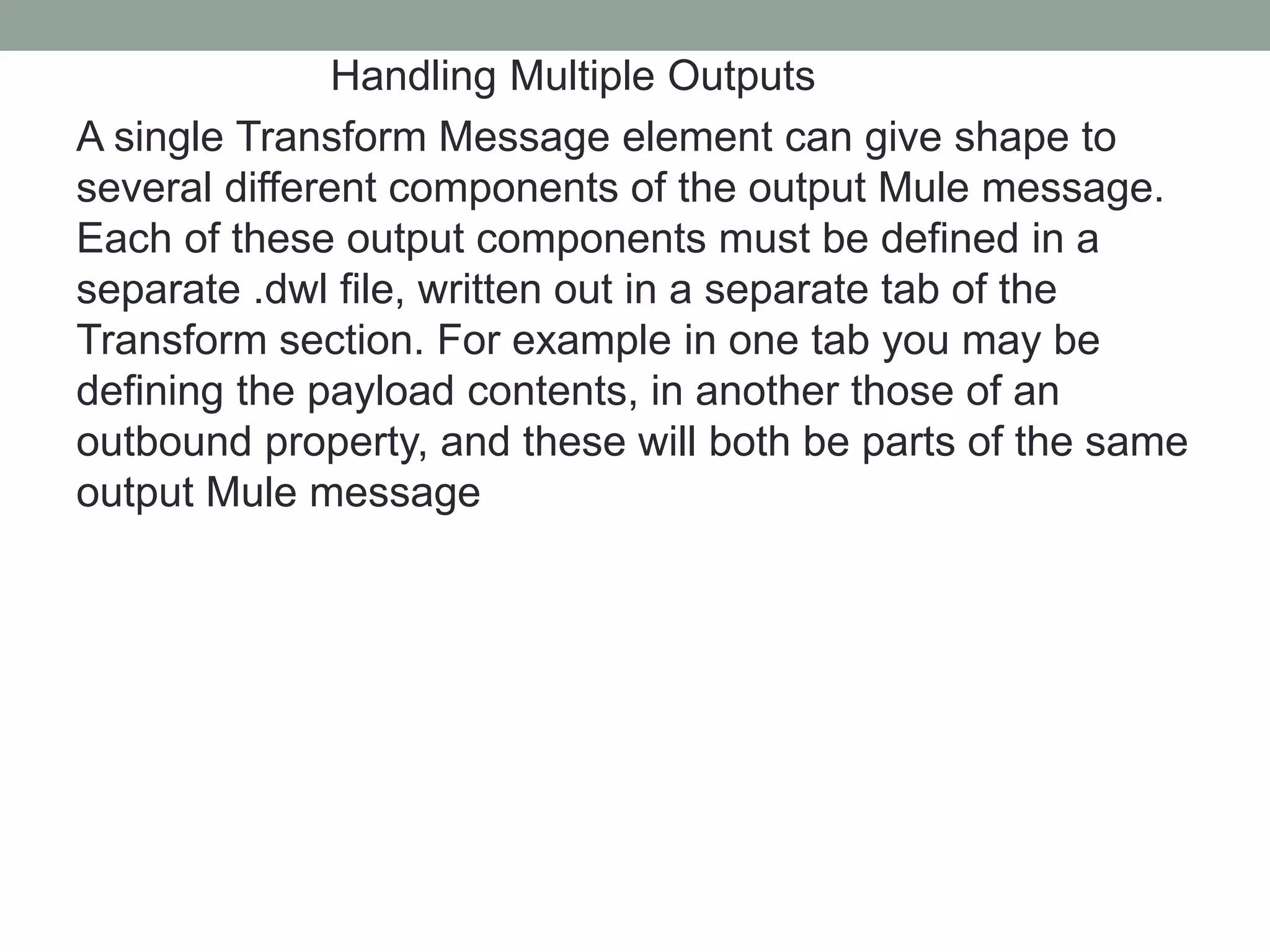 Handling Multiple Outputs
A single Transform Message element can give shape to
several different components of the output Mule message.
Each of these output components must be defined in a
separate .dwl file, written out in a separate tab of the
Transform section. For example in one tab you may be
defining the payload contents, in another those of an
outbound property, and these will both be parts of the same
output Mule message
 