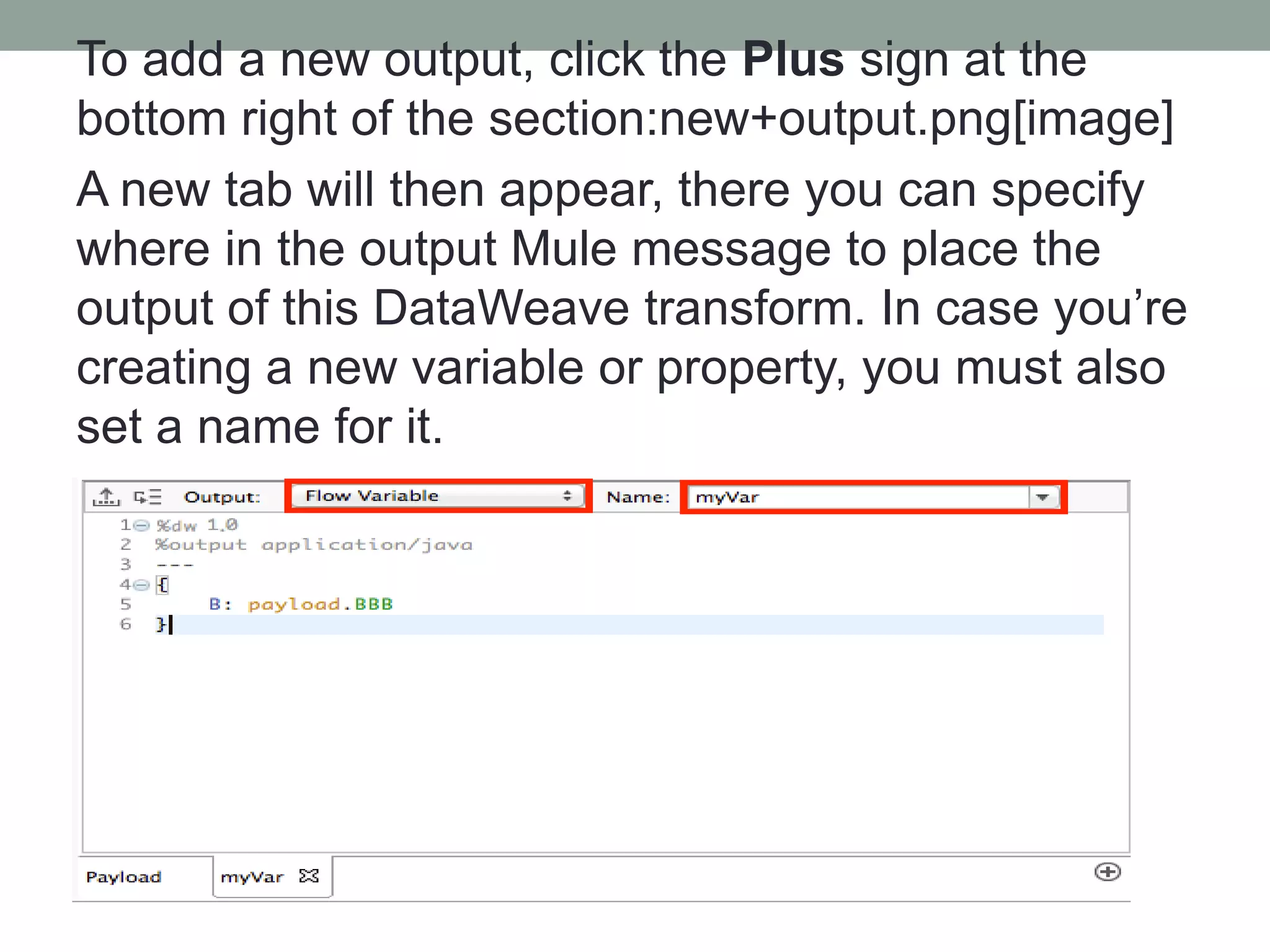 To add a new output, click the Plus sign at the
bottom right of the section:new+output.png[image]
A new tab will then appear, there you can specify
where in the output Mule message to place the
output of this DataWeave transform. In case you’re
creating a new variable or property, you must also
set a name for it.
 