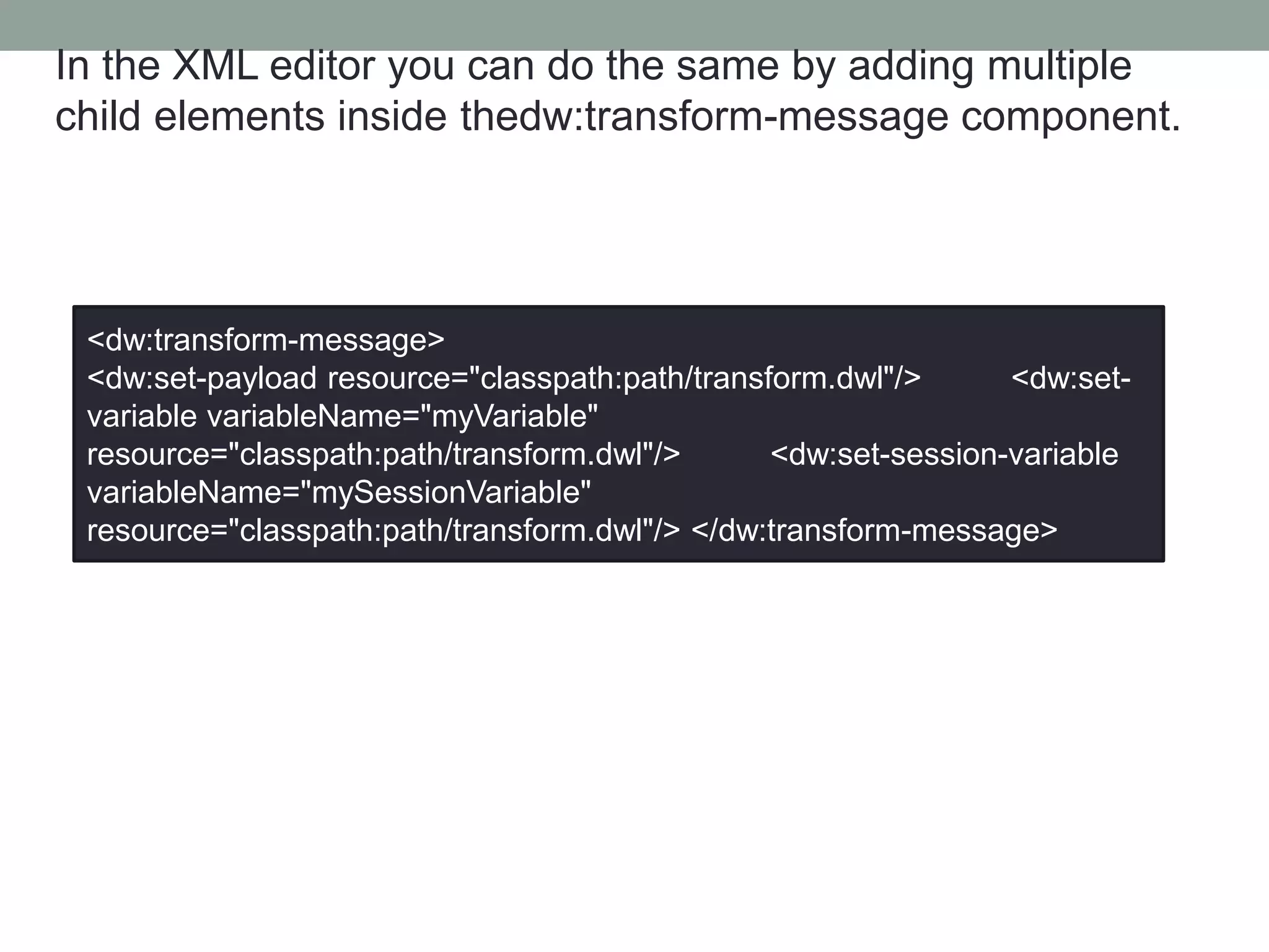 In the XML editor you can do the same by adding multiple
child elements inside thedw:transform-message component.
<dw:transform-message>
<dw:set-payload resource="classpath:path/transform.dwl"/> <dw:set-
variable variableName="myVariable"
resource="classpath:path/transform.dwl"/> <dw:set-session-variable
variableName="mySessionVariable"
resource="classpath:path/transform.dwl"/> </dw:transform-message>
 