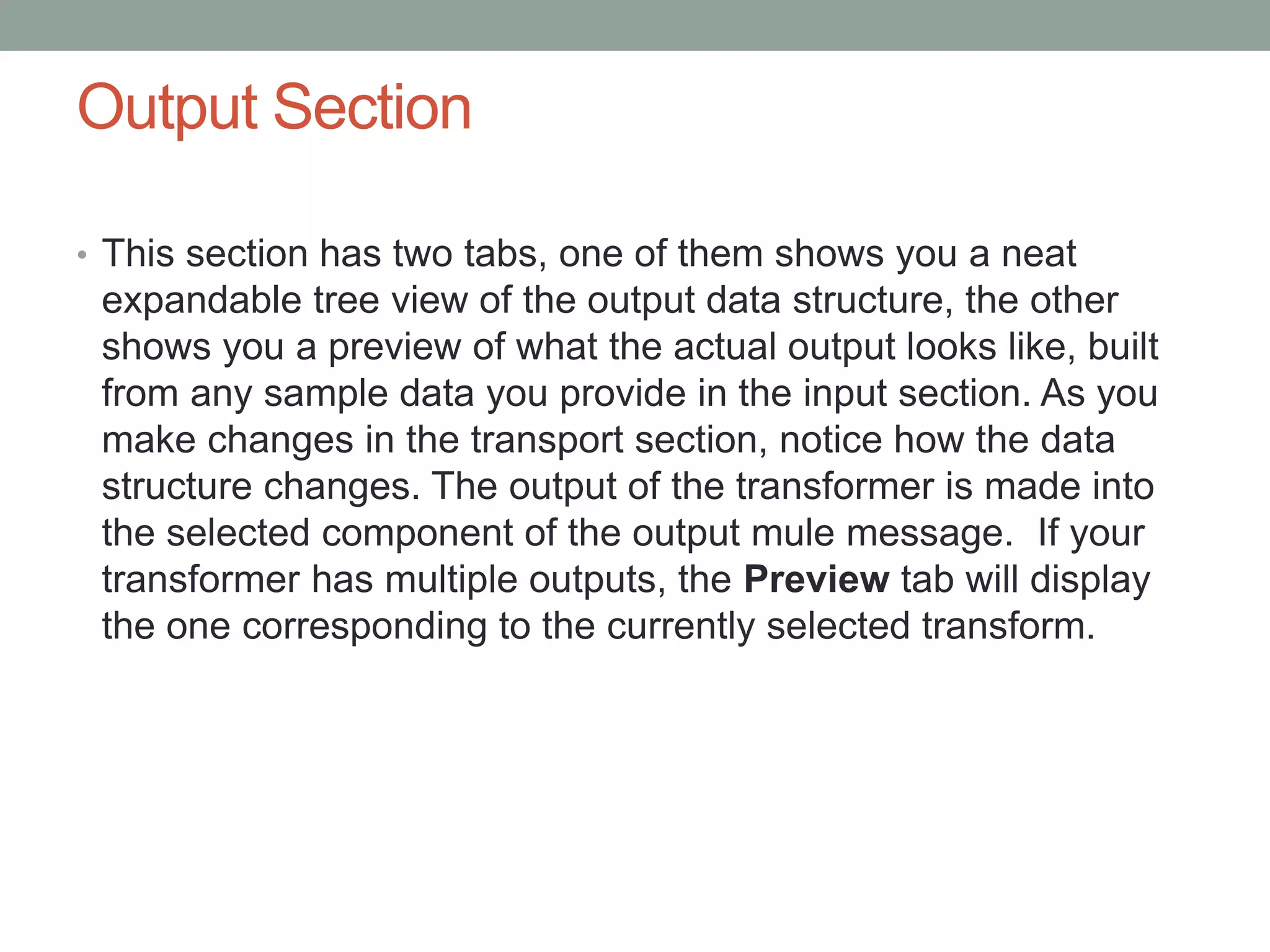 Output Section
• This section has two tabs, one of them shows you a neat
expandable tree view of the output data structure, the other
shows you a preview of what the actual output looks like, built
from any sample data you provide in the input section. As you
make changes in the transport section, notice how the data
structure changes. The output of the transformer is made into
the selected component of the output mule message. If your
transformer has multiple outputs, the Preview tab will display
the one corresponding to the currently selected transform.
 