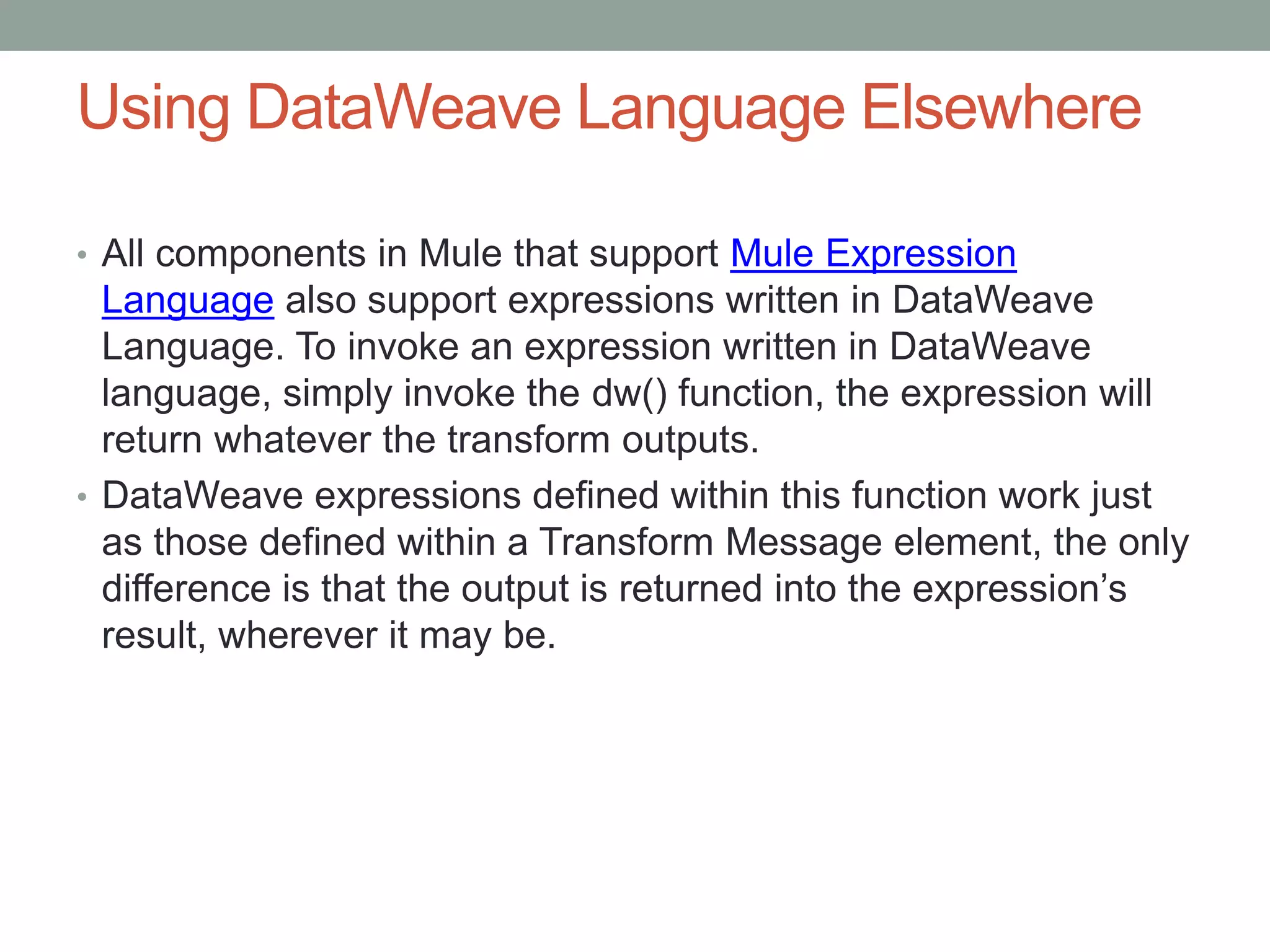 Using DataWeave Language Elsewhere
• All components in Mule that support Mule Expression
Language also support expressions written in DataWeave
Language. To invoke an expression written in DataWeave
language, simply invoke the dw() function, the expression will
return whatever the transform outputs.
• DataWeave expressions defined within this function work just
as those defined within a Transform Message element, the only
difference is that the output is returned into the expression’s
result, wherever it may be.
 