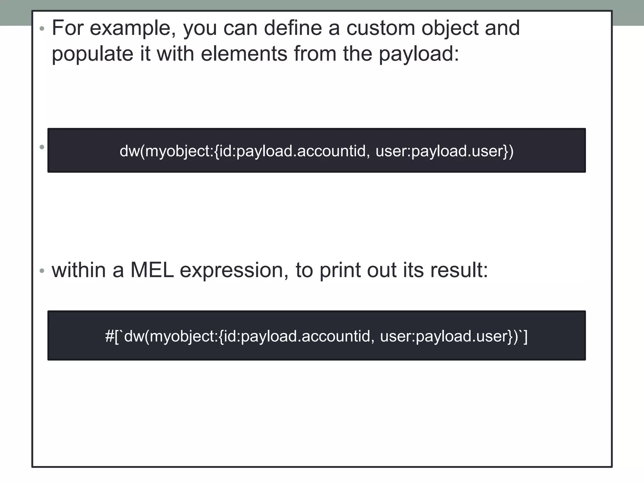 • For example, you can define a custom object and
populate it with elements from the payload:
• That same expression could be added inside a Logger,
• within a MEL expression, to print out its result:
dw(myobject:{id:payload.accountid, user:payload.user})
#[`dw(myobject:{id:payload.accountid, user:payload.user})`]
 