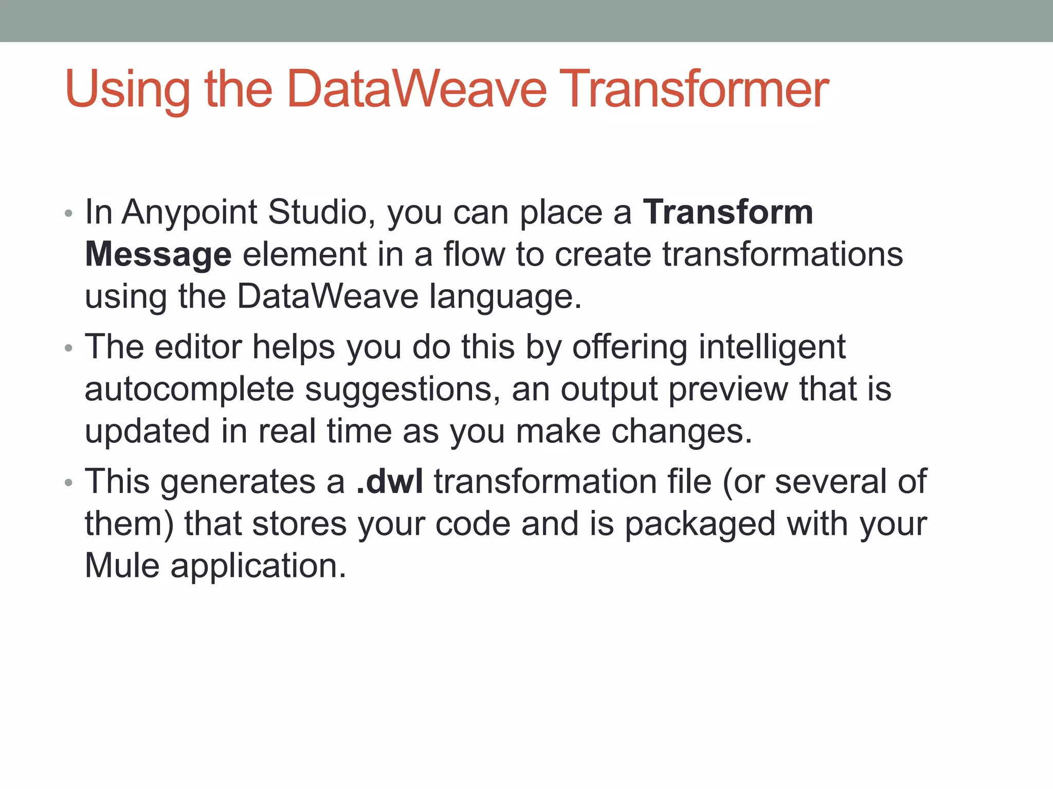Using the DataWeave Transformer
• In Anypoint Studio, you can place a Transform
Message element in a flow to create transformations
using the DataWeave language.
• The editor helps you do this by offering intelligent
autocomplete suggestions, an output preview that is
updated in real time as you make changes.
• This generates a .dwl transformation file (or several of
them) that stores your code and is packaged with your
Mule application.
 