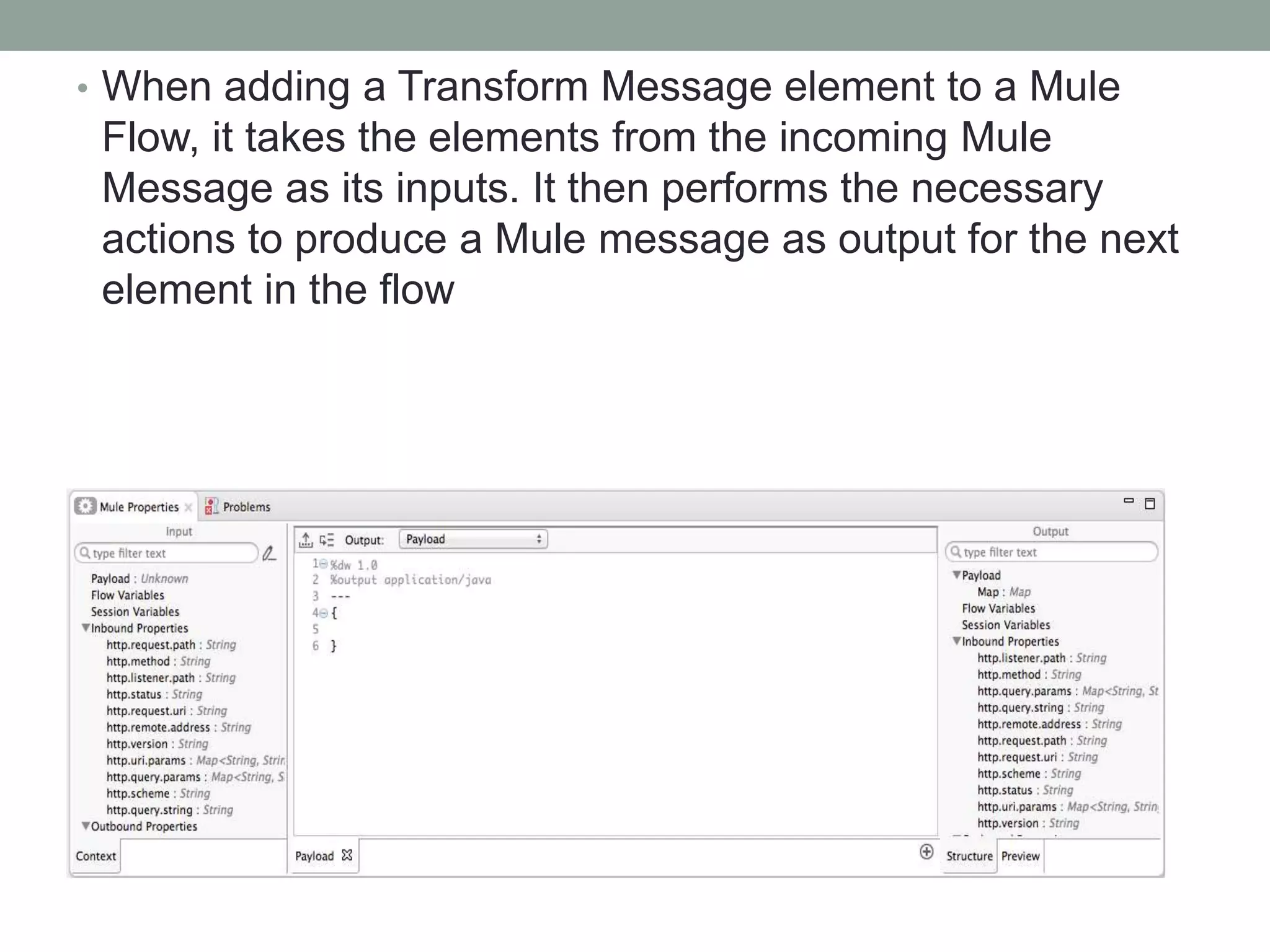• When adding a Transform Message element to a Mule
Flow, it takes the elements from the incoming Mule
Message as its inputs. It then performs the necessary
actions to produce a Mule message as output for the next
element in the flow
 