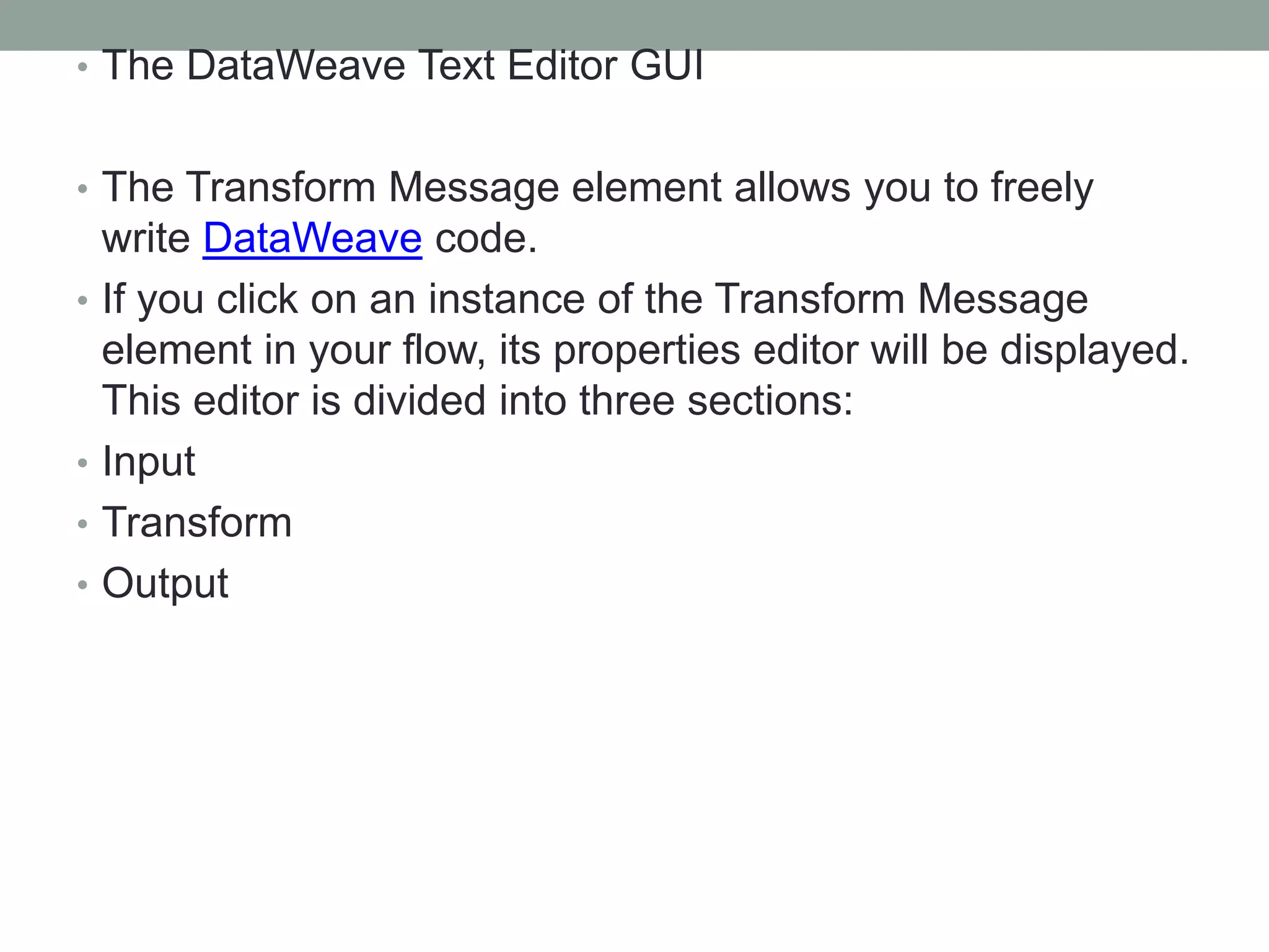 • The DataWeave Text Editor GUI
• The Transform Message element allows you to freely
write DataWeave code.
• If you click on an instance of the Transform Message
element in your flow, its properties editor will be displayed.
This editor is divided into three sections:
• Input
• Transform
• Output
 