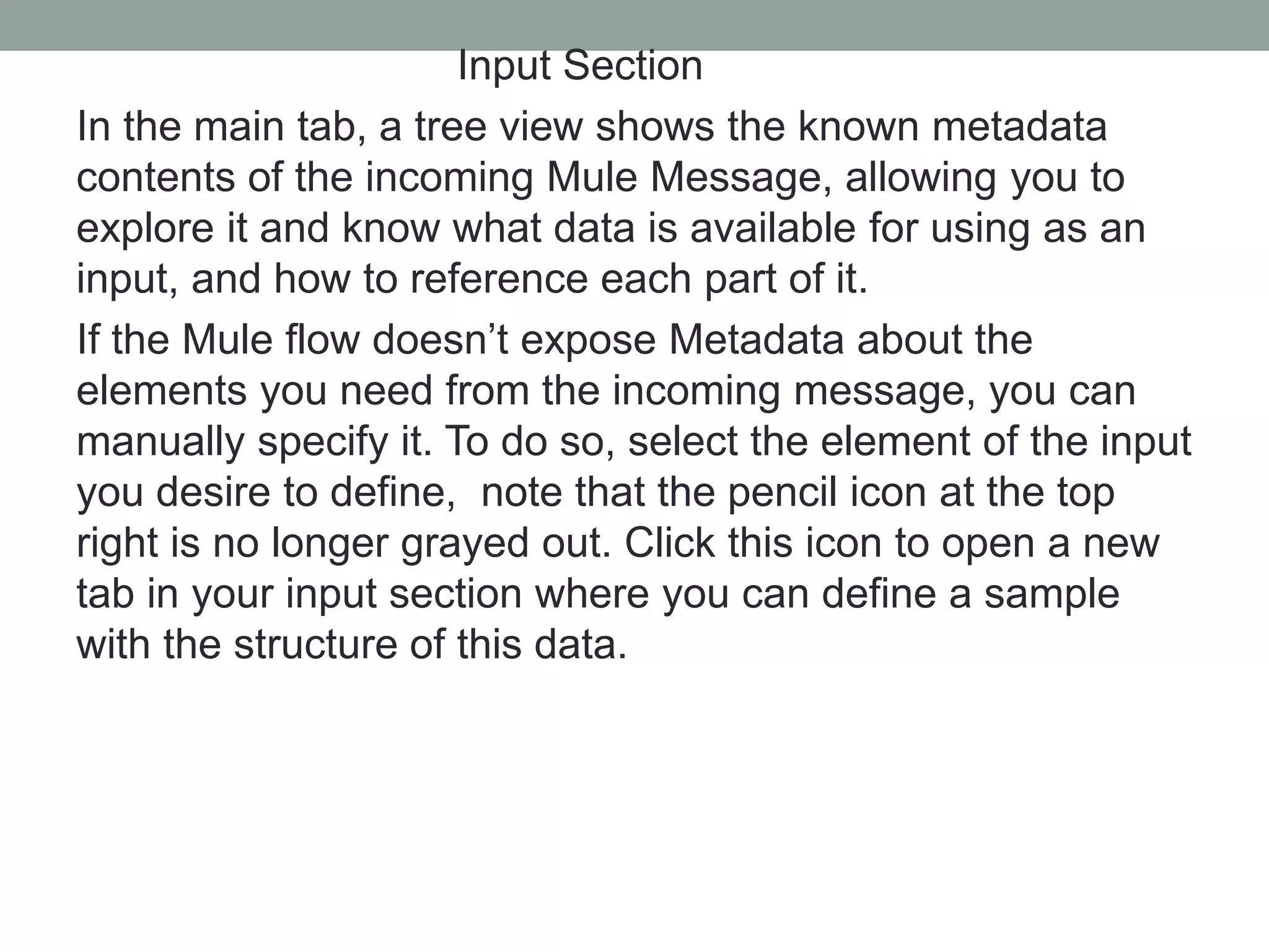 Input Section
In the main tab, a tree view shows the known metadata
contents of the incoming Mule Message, allowing you to
explore it and know what data is available for using as an
input, and how to reference each part of it.
If the Mule flow doesn’t expose Metadata about the
elements you need from the incoming message, you can
manually specify it. To do so, select the element of the input
you desire to define, note that the pencil icon at the top
right is no longer grayed out. Click this icon to open a new
tab in your input section where you can define a sample
with the structure of this data.
 