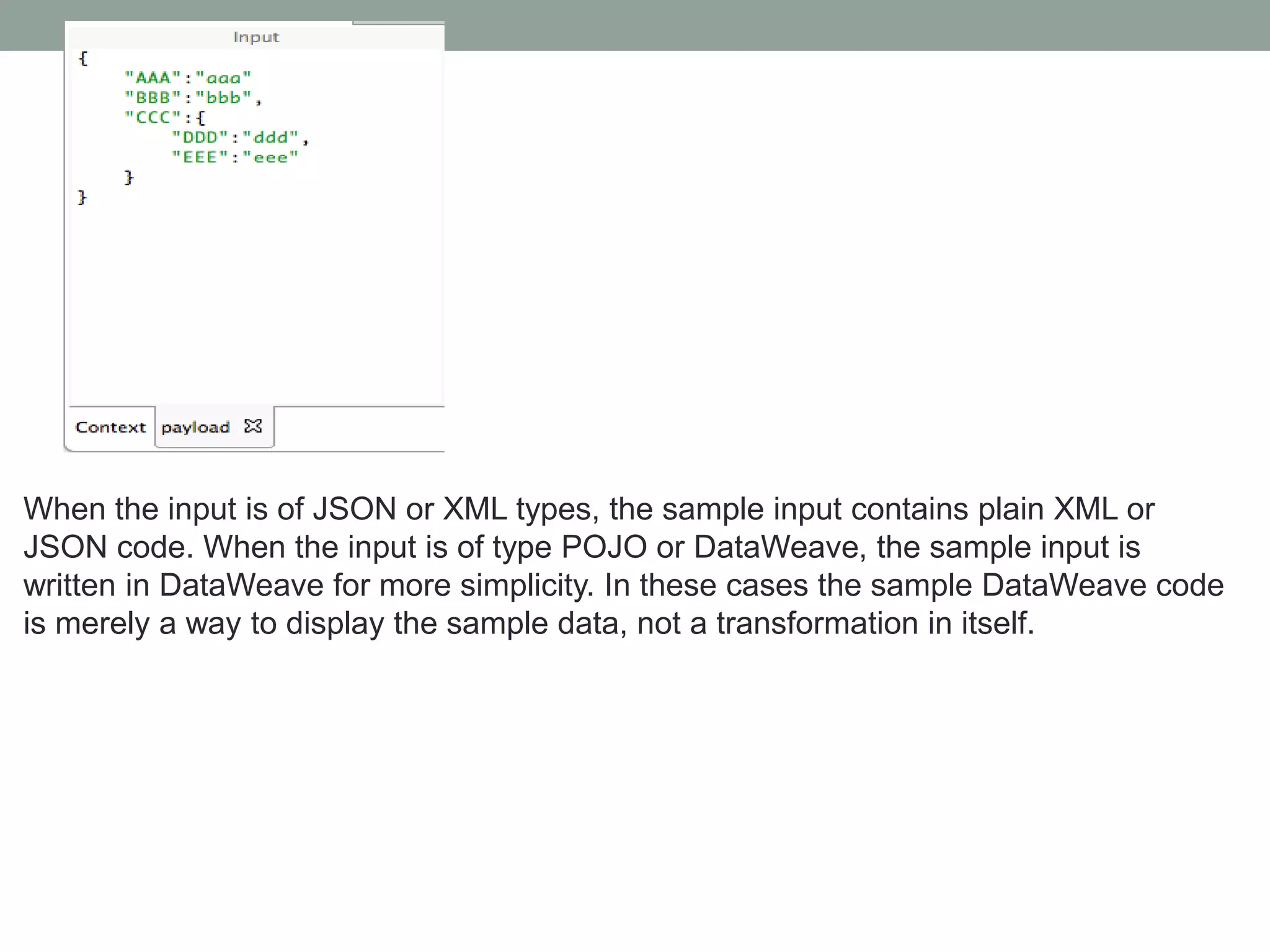 When the input is of JSON or XML types, the sample input contains plain XML or
JSON code. When the input is of type POJO or DataWeave, the sample input is
written in DataWeave for more simplicity. In these cases the sample DataWeave code
is merely a way to display the sample data, not a transformation in itself.
 