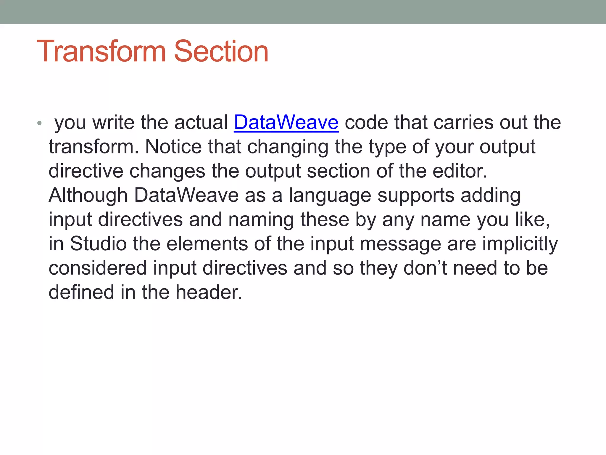 Transform Section
• you write the actual DataWeave code that carries out the
transform. Notice that changing the type of your output
directive changes the output section of the editor.
Although DataWeave as a language supports adding
input directives and naming these by any name you like,
in Studio the elements of the input message are implicitly
considered input directives and so they don’t need to be
defined in the header.
 