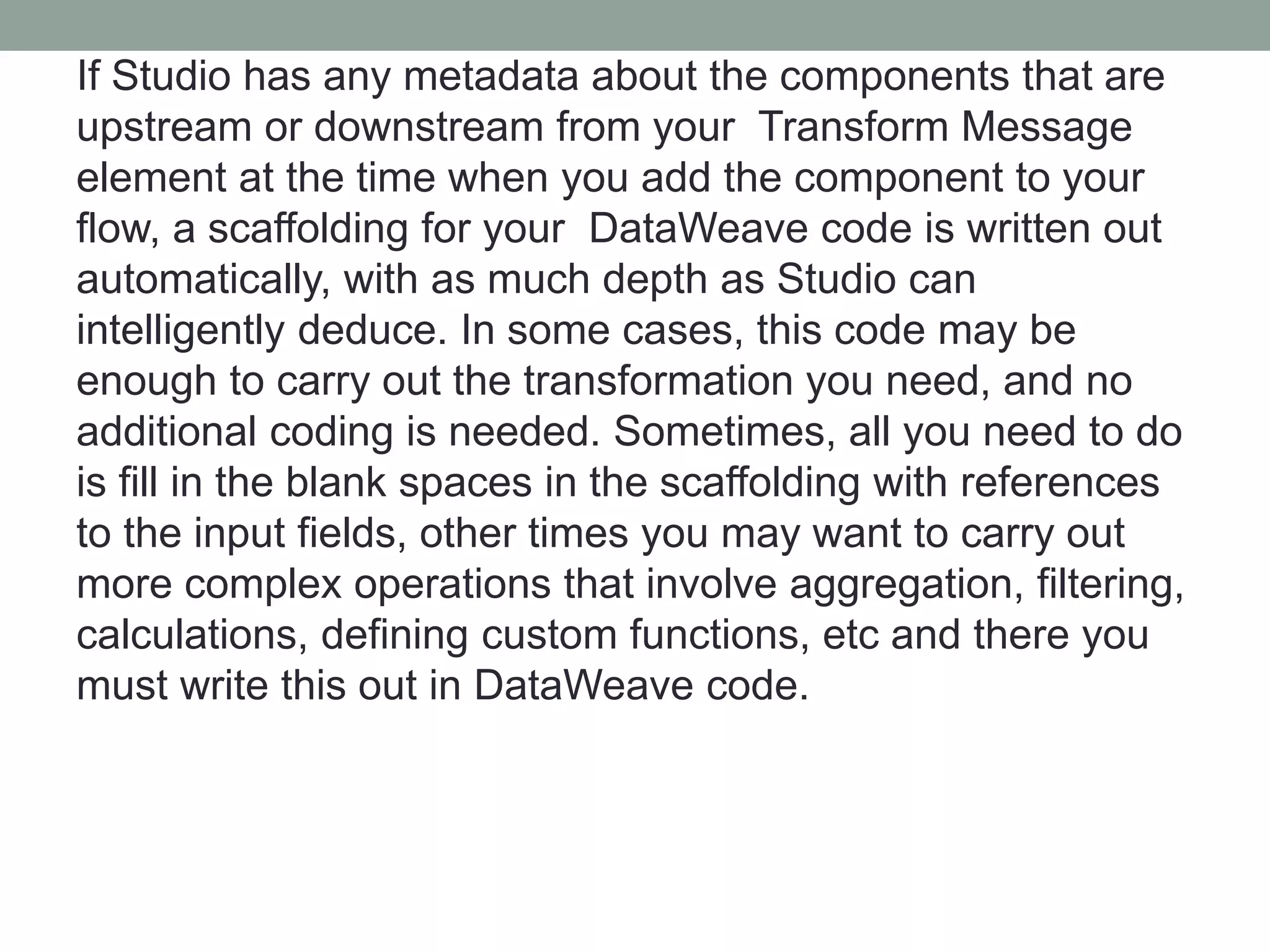 If Studio has any metadata about the components that are
upstream or downstream from your Transform Message
element at the time when you add the component to your
flow, a scaffolding for your DataWeave code is written out
automatically, with as much depth as Studio can
intelligently deduce. In some cases, this code may be
enough to carry out the transformation you need, and no
additional coding is needed. Sometimes, all you need to do
is fill in the blank spaces in the scaffolding with references
to the input fields, other times you may want to carry out
more complex operations that involve aggregation, filtering,
calculations, defining custom functions, etc and there you
must write this out in DataWeave code.
 