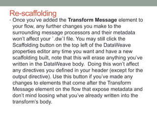 Re-scaffolding
• Once you’ve added the Transform Message element to
your flow, any further changes you make to the
surrounding message processors and their metadata
won’t affect your `.dw`l file. You may still click the
Scaffolding button on the top left of the DataWeave
properties editor any time you want and have a new
scaffolding built, note that this will erase anything you’ve
written in the DataWeave body. Doing this won’t affect
any directives you defined in your header (except for the
output directive). Use this button if you’ve made any
changes to elements that come after the Transform
Message element on the flow that expose metadata and
don’t mind loosing what you’ve already written into the
transform’s body.
 