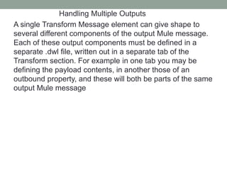 Handling Multiple Outputs
A single Transform Message element can give shape to
several different components of the output Mule message.
Each of these output components must be defined in a
separate .dwl file, written out in a separate tab of the
Transform section. For example in one tab you may be
defining the payload contents, in another those of an
outbound property, and these will both be parts of the same
output Mule message
 