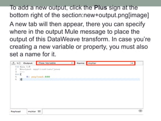 To add a new output, click the Plus sign at the
bottom right of the section:new+output.png[image]
A new tab will then appear, there you can specify
where in the output Mule message to place the
output of this DataWeave transform. In case you’re
creating a new variable or property, you must also
set a name for it.
 