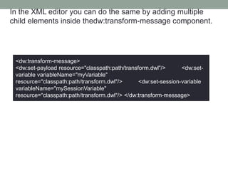 In the XML editor you can do the same by adding multiple
child elements inside thedw:transform-message component.
<dw:transform-message>
<dw:set-payload resource="classpath:path/transform.dwl"/> <dw:set-
variable variableName="myVariable"
resource="classpath:path/transform.dwl"/> <dw:set-session-variable
variableName="mySessionVariable"
resource="classpath:path/transform.dwl"/> </dw:transform-message>
 