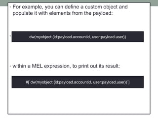 • For example, you can define a custom object and
populate it with elements from the payload:
• That same expression could be added inside a Logger,
• within a MEL expression, to print out its result:
dw(myobject:{id:payload.accountid, user:payload.user})
#[`dw(myobject:{id:payload.accountid, user:payload.user})`]
 