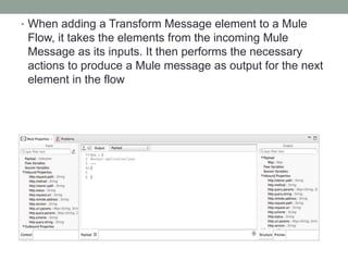 • When adding a Transform Message element to a Mule
Flow, it takes the elements from the incoming Mule
Message as its inputs. It then performs the necessary
actions to produce a Mule message as output for the next
element in the flow
 