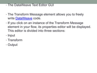 • The DataWeave Text Editor GUI
• The Transform Message element allows you to freely
write DataWeave code.
• If you click on an instance of the Transform Message
element in your flow, its properties editor will be displayed.
This editor is divided into three sections:
• Input
• Transform
• Output
 