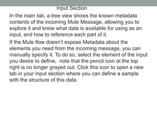 Input Section
In the main tab, a tree view shows the known metadata
contents of the incoming Mule Message, allowing you to
explore it and know what data is available for using as an
input, and how to reference each part of it.
If the Mule flow doesn’t expose Metadata about the
elements you need from the incoming message, you can
manually specify it. To do so, select the element of the input
you desire to define, note that the pencil icon at the top
right is no longer grayed out. Click this icon to open a new
tab in your input section where you can define a sample
with the structure of this data.
 