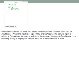 When the input is of JSON or XML types, the sample input contains plain XML or
JSON code. When the input is of type POJO or DataWeave, the sample input is
written in DataWeave for more simplicity. In these cases the sample DataWeave code
is merely a way to display the sample data, not a transformation in itself.
 