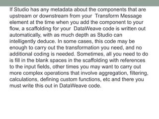 If Studio has any metadata about the components that are
upstream or downstream from your Transform Message
element at the time when you add the component to your
flow, a scaffolding for your DataWeave code is written out
automatically, with as much depth as Studio can
intelligently deduce. In some cases, this code may be
enough to carry out the transformation you need, and no
additional coding is needed. Sometimes, all you need to do
is fill in the blank spaces in the scaffolding with references
to the input fields, other times you may want to carry out
more complex operations that involve aggregation, filtering,
calculations, defining custom functions, etc and there you
must write this out in DataWeave code.
 