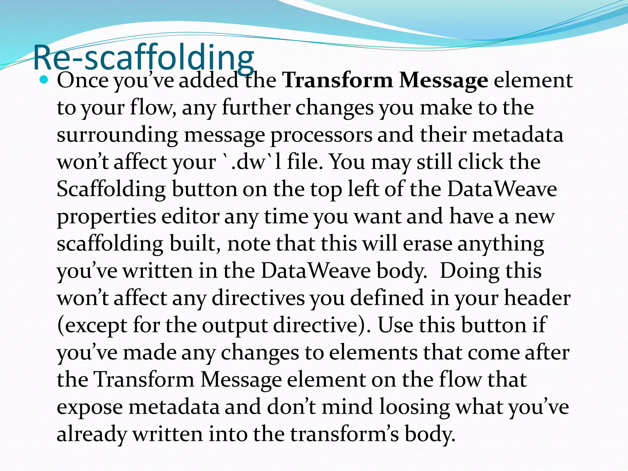 Re-scaffolding Once you’ve added the Transform Message element
to your flow, any further changes you make to the
surrounding message processors and their metadata
won’t affect your `.dw`l file. You may still click the
Scaffolding button on the top left of the DataWeave
properties editor any time you want and have a new
scaffolding built, note that this will erase anything
you’ve written in the DataWeave body. Doing this
won’t affect any directives you defined in your header
(except for the output directive). Use this button if
you’ve made any changes to elements that come after
the Transform Message element on the flow that
expose metadata and don’t mind loosing what you’ve
already written into the transform’s body.
 