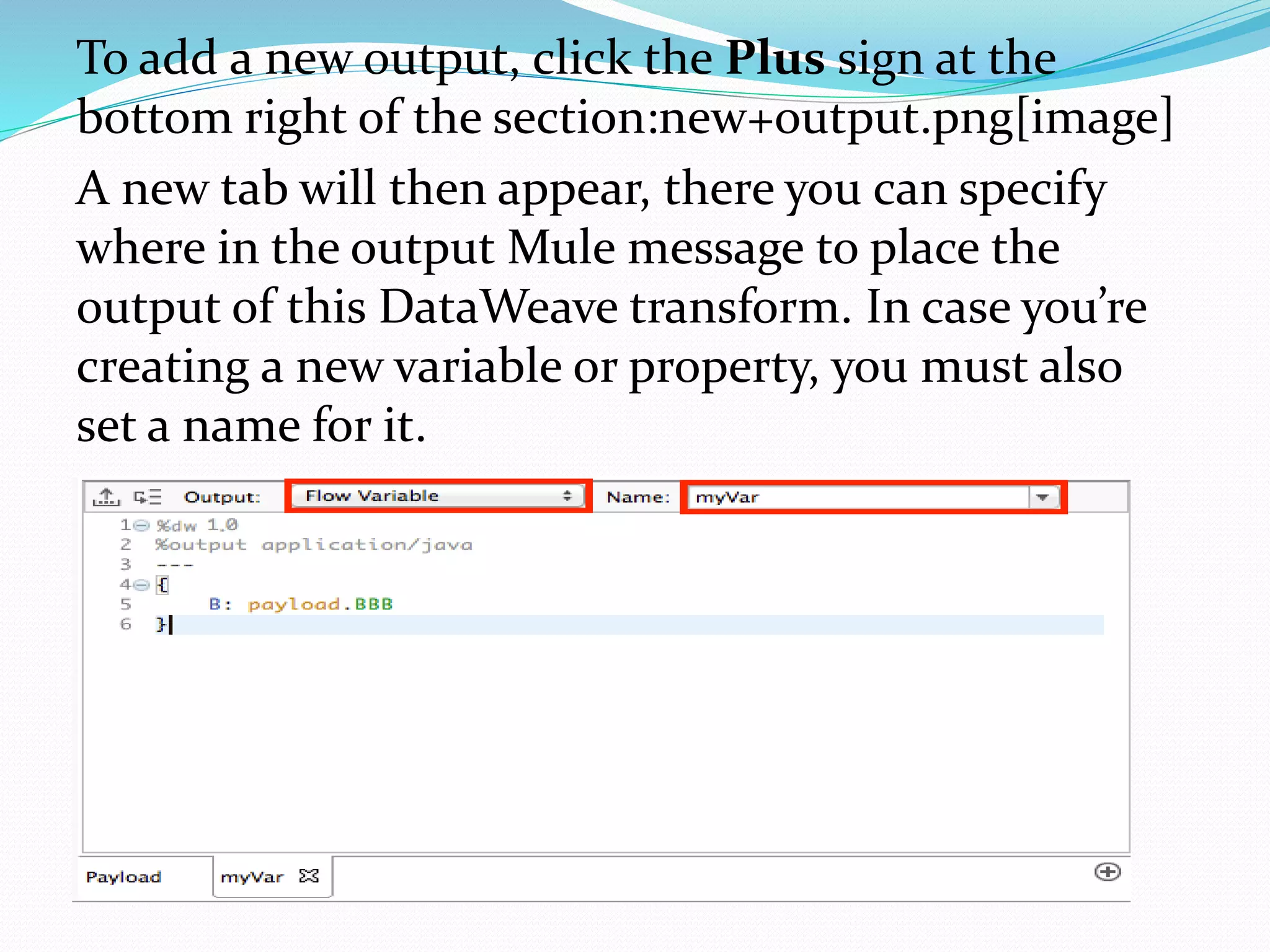 To add a new output, click the Plus sign at the
bottom right of the section:new+output.png[image]
A new tab will then appear, there you can specify
where in the output Mule message to place the
output of this DataWeave transform. In case you’re
creating a new variable or property, you must also
set a name for it.
 