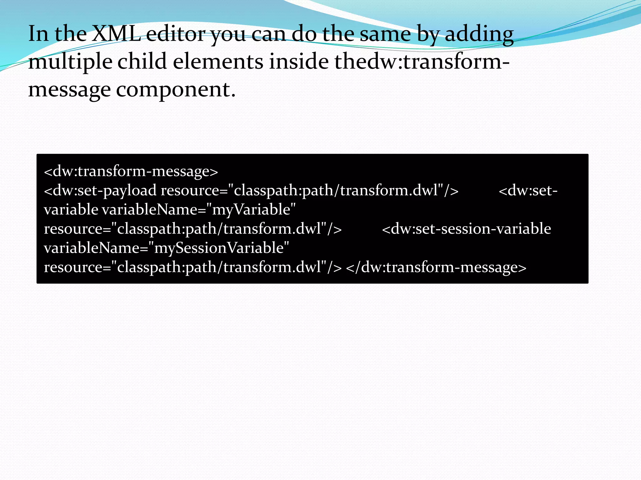 In the XML editor you can do the same by adding
multiple child elements inside thedw:transform-
message component.
<dw:transform-message>
<dw:set-payload resource="classpath:path/transform.dwl"/> <dw:set-
variable variableName="myVariable"
resource="classpath:path/transform.dwl"/> <dw:set-session-variable
variableName="mySessionVariable"
resource="classpath:path/transform.dwl"/> </dw:transform-message>
 