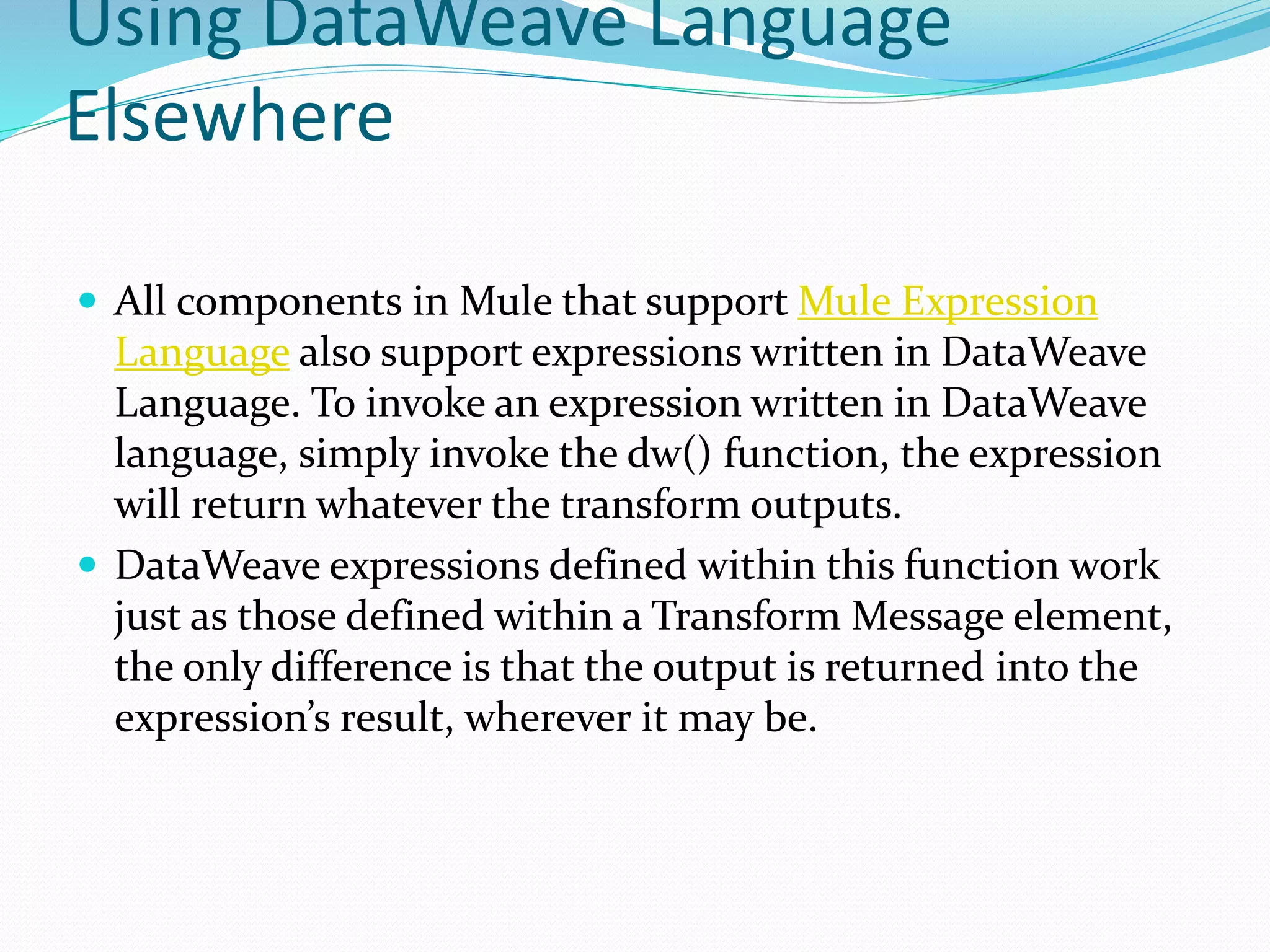 Using DataWeave Language
Elsewhere
 All components in Mule that support Mule Expression
Language also support expressions written in DataWeave
Language. To invoke an expression written in DataWeave
language, simply invoke the dw() function, the expression
will return whatever the transform outputs.
 DataWeave expressions defined within this function work
just as those defined within a Transform Message element,
the only difference is that the output is returned into the
expression’s result, wherever it may be.
 