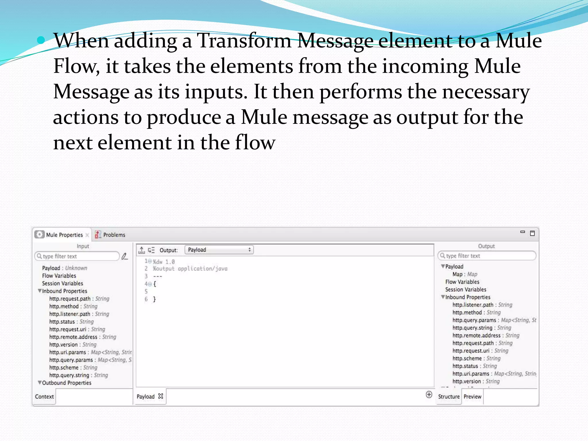 When adding a Transform Message element to a Mule
Flow, it takes the elements from the incoming Mule
Message as its inputs. It then performs the necessary
actions to produce a Mule message as output for the
next element in the flow
 