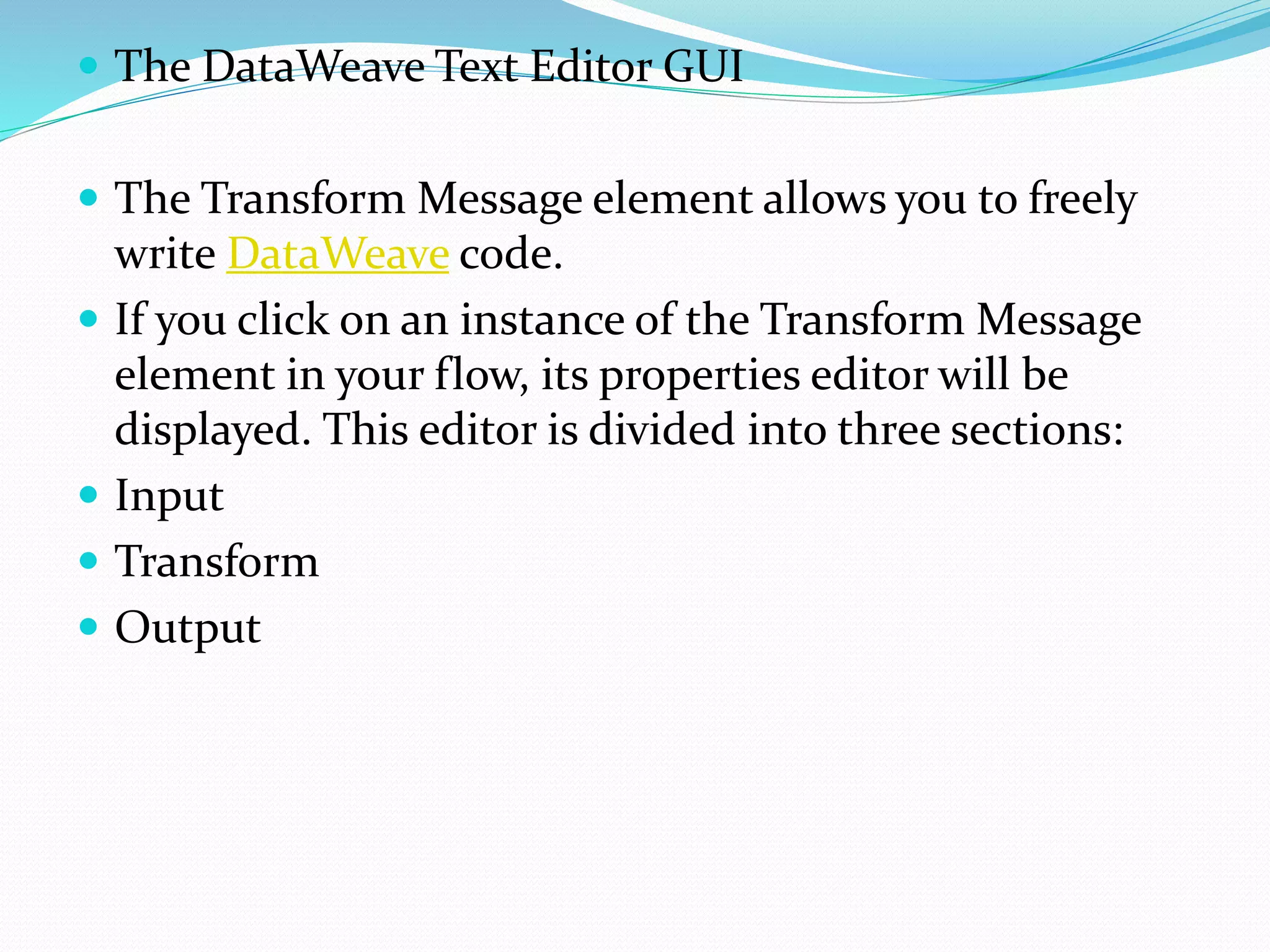  The DataWeave Text Editor GUI
 The Transform Message element allows you to freely
write DataWeave code.
 If you click on an instance of the Transform Message
element in your flow, its properties editor will be
displayed. This editor is divided into three sections:
 Input
 Transform
 Output
 